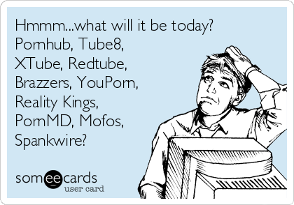 Hmmm...what will it be today?
Pornhub, Tube8,
XTube, Redtube,
Brazzers, YouPorn,
Reality Kings,
PornMD, Mofos,
Spankwire?