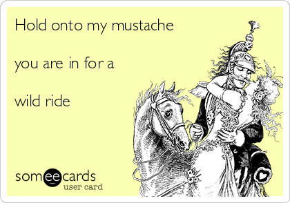 Hold onto my mustache

you are in for a 

wild ride