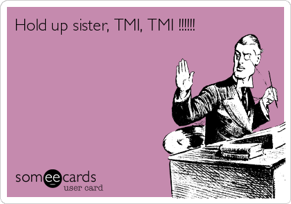 Hold up sister, TMI, TMI !!!!!!