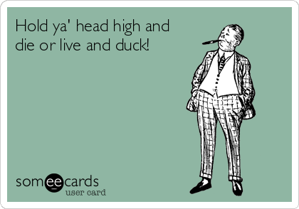 Hold ya' head high and
die or live and duck!