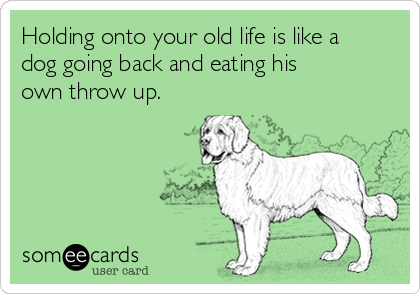 Holding onto your old life is like a
dog going back and eating his
own throw up.
