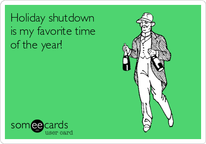 Holiday shutdown 
is my favorite time
of the year!