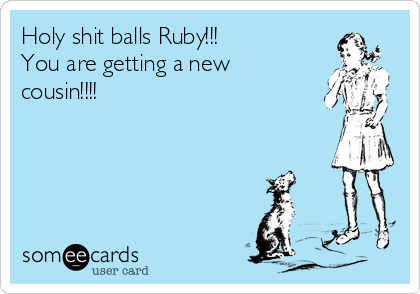 Holy shit balls Ruby!!!
You are getting a new
cousin!!!!