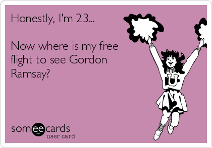 Honestly, I'm 23...

Now where is my free
flight to see Gordon
Ramsay?