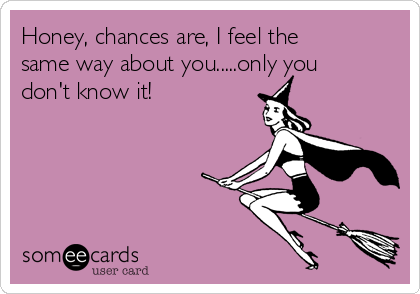 Honey, chances are, I feel the
same way about you.....only you
don't know it!  