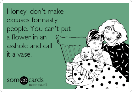 Honey, don't make
excuses for nasty
people. You can't put
a flower in an
asshole and call
it a vase.