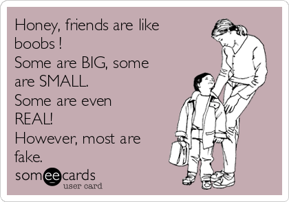 Honey, friends are like
boobs !
Some are BIG, some
are SMALL. 
Some are even
REAL!
However, most are
fake. 