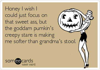 Honey I wish I
could just focus on
that sweet ass, but
the goddam pumkin's
creepy stare is making 
me softer than grandma's stool. 