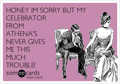 HONEY IM SORRY BUT MY
CELEBRATOR
FROM
ATHENA'S
NEVER GIVES
ME THIS
MUCH
TROUBLE!