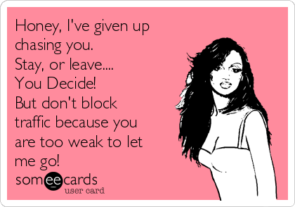 Honey, I've given up
chasing you.  
Stay, or leave....
You Decide!
But don't block
traffic because you
are too weak to let
me go!