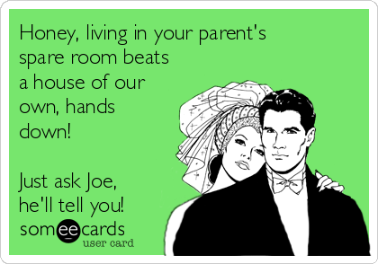 Honey, living in your parent's
spare room beats
a house of our
own, hands
down! 

Just ask Joe,
he'll tell you!