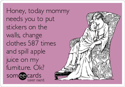 Honey, today mommy
needs you to put
stickers on the
walls, change
clothes 587 times
and spill apple
juice on my
furniture. Ok?