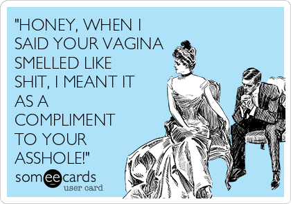 "HONEY, WHEN I
SAID YOUR VAGINA
SMELLED LIKE
SHIT, I MEANT IT
AS A
COMPLIMENT
TO YOUR
ASSHOLE!"