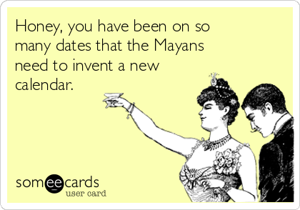 Honey, you have been on so
many dates that the Mayans
need to invent a new
calendar.