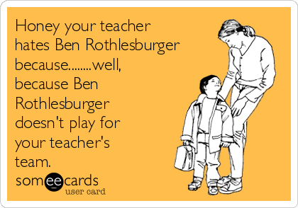 Honey your teacher
hates Ben Rothlesburger
because........well,
because Ben
Rothlesburger
doesn't play for
your teacher's
team.