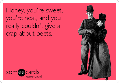 Honey, you're sweet,
you're neat, and you
really couldn't give a
crap about beets.