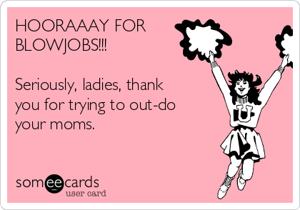 HOORAAAY FOR
BLOWJOBS!!!

Seriously, ladies, thank
you for trying to out-do
your moms.