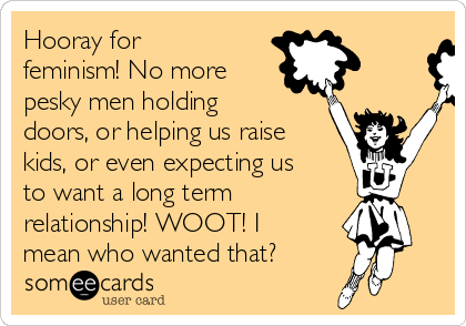 Hooray for
feminism! No more
pesky men holding
doors, or helping us raise
kids, or even expecting us
to want a long term 
relationship! WOOT! I
mean who wanted that?