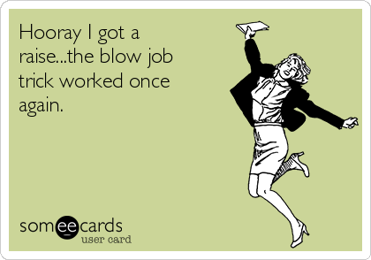 Hooray I got a
raise...the blow job
trick worked once
again.