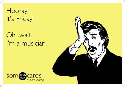 Hooray!
It's Friday!

Oh...wait.
I'm a musician.
