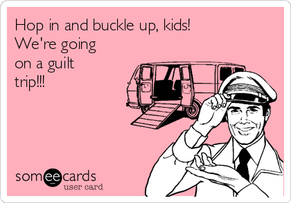 Hop in and buckle up, kids!  
We're going
on a guilt
trip!!!