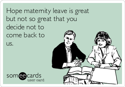 Hope maternity leave is great 
but not so great that you
decide not to
come back to
us.