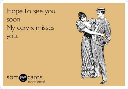 Hope to see you
soon,
My cervix misses
you. 