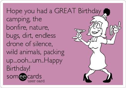 Hope you had a GREAT Birthday
camping, the 
bonfire, nature,
bugs, dirt, endless
drone of silence, 
wild animals, packing
up...ooh...um..Happy
Birthday!