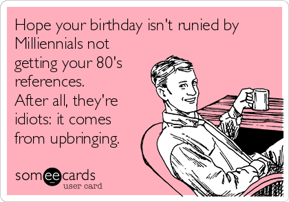 Hope your birthday isn't runied by
Milliennials not
getting your 80's 
references. 
After all, they're
idiots: it comes
from upbringing. 