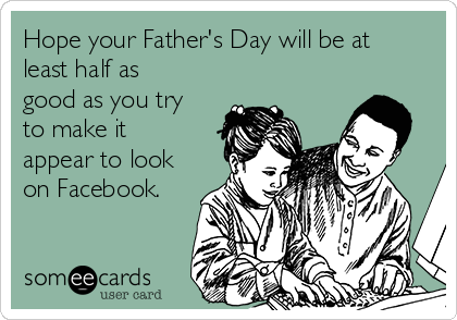 Hope your Father's Day will be at
least half as
good as you try
to make it
appear to look
on Facebook.