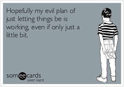 Hopefully my evil plan of
just letting things be is
working, even if only just a
little bit.  