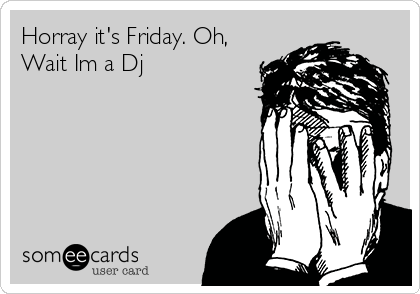 Horray it's Friday. Oh,
Wait Im a Dj