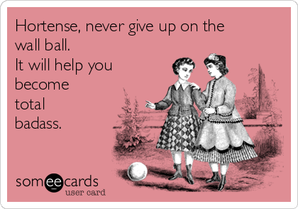Hortense, never give up on the
wall ball. 
It will help you
become
total
badass.