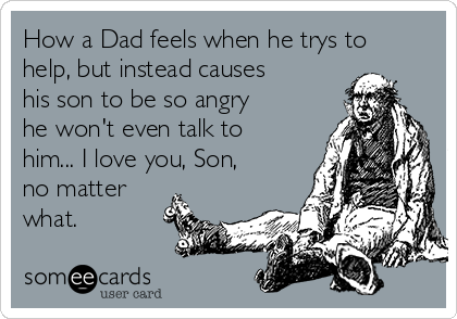 How a Dad feels when he trys to
help, but instead causes
his son to be so angry
he won't even talk to
him... I love you, Son,
no matter
what.