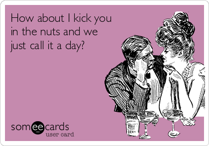 How about I kick you
in the nuts and we
just call it a day?