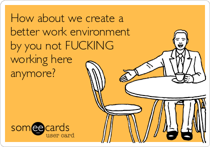 How about we create a
better work environment
by you not FUCKING
working here
anymore?