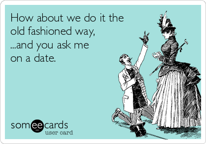 How about we do it the
old fashioned way,
...and you ask me
on a date.