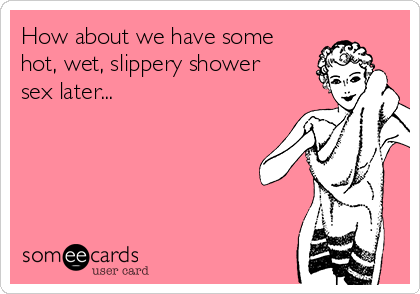 How about we have some
hot, wet, slippery shower
sex later...