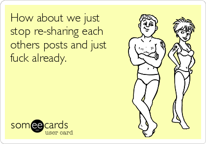 How about we just
stop re-sharing each
others posts and just
fuck already.