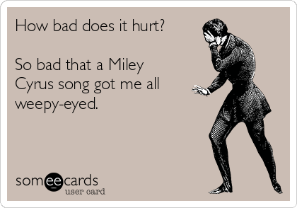 How bad does it hurt?

So bad that a Miley
Cyrus song got me all
weepy-eyed.
