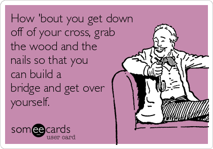 How 'bout you get down
off of your cross, grab
the wood and the
nails so that you
can build a
bridge and get over
yourself. 