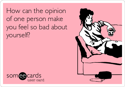 How can the opinion
of one person make
you feel so bad about
yourself?
