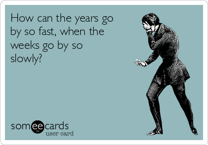 How can the years go
by so fast, when the
weeks go by so
slowly?