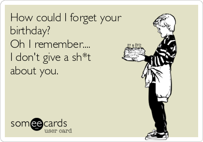 How could I forget your 
birthday?
Oh I remember....
I don't give a sh*t
about you. 
