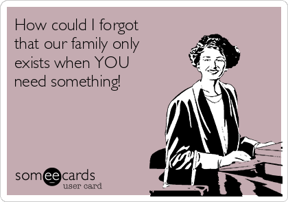 How could I forgot
that our family only
exists when YOU
need something!