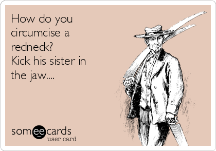 How do you
circumcise a
redneck?
Kick his sister in
the jaw....