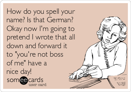 How do you spell your
name? Is that German?
Okay now I'm going to
pretend I wrote that all
down and forward it
to "you're not boss
of me" have a
nice day! 