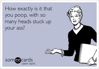 How exactly is it that
you poop, with so
many heads stuck up
your ass?