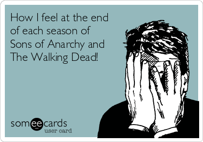 How I feel at the end
of each season of
Sons of Anarchy and
The Walking Dead!