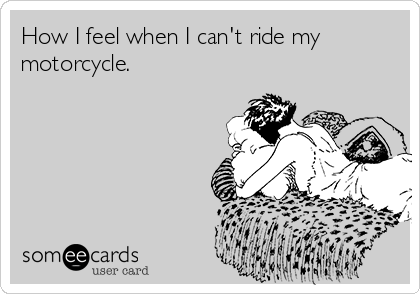 How I feel when I can't ride my
motorcycle.